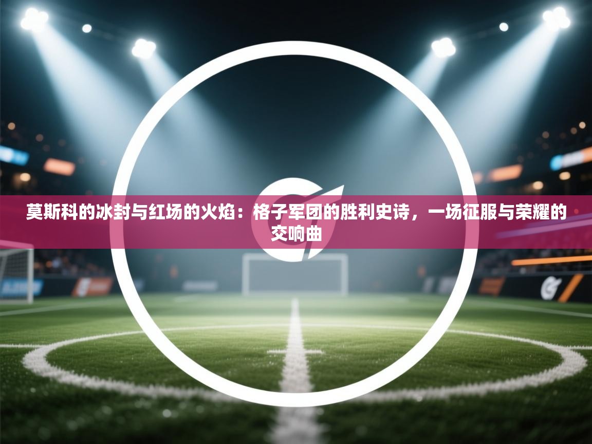 莫斯科的冰封与红场的火焰：格子军团的胜利史诗，一场征服与荣耀的交响曲  第2张