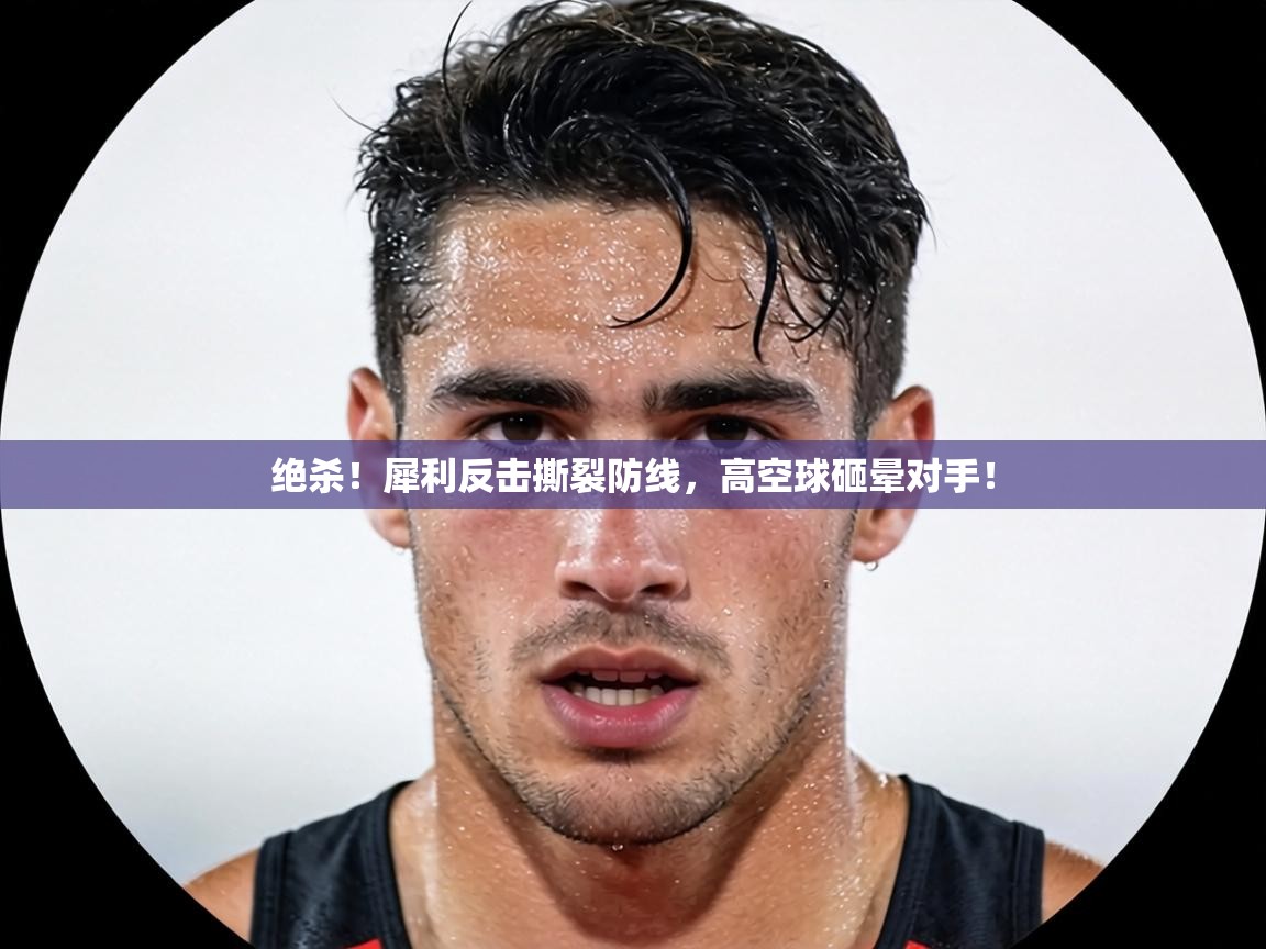 绝杀！犀利反击撕裂防线，高空球砸晕对手！